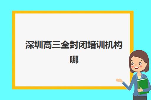 深圳高三全封闭培训机构哪家强一点？2025年最新排名前十、各校特色解析与科学择校全指南
