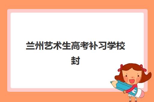 兰州艺术生高考补习学校封闭式集训营有哪些？2025年Top5权威榜单、择校指南与避坑全攻略