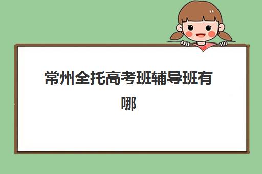 常州全托高考班辅导班有哪些学校可选?2025年最新排名、费用对比与择校全攻略 常州全托高考班辅导班有哪些学校可选?2025年最新排名、费用对比与择校全攻略