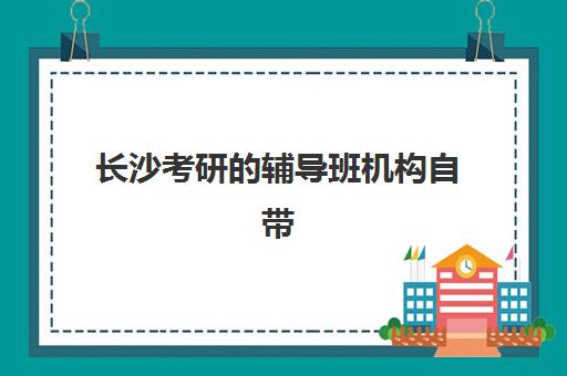 长沙考研的辅导班机构自带文具还是发文具？2025年最新政策解读与科学备考全攻略