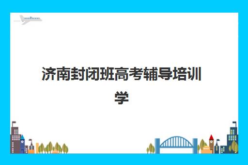 济南封闭班高考辅导培训学校排名前十如何查询？2025年最新权威榜单、择校指南与成功案例深度解析