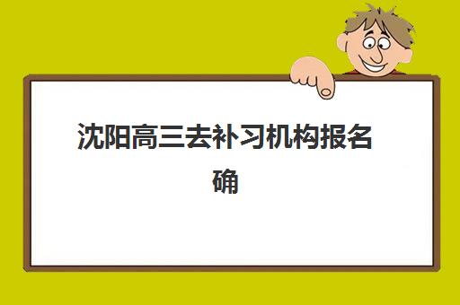 沈阳高三去补习机构报名确认时间是几号？2025年最新时间表、择校指南与避坑全攻略