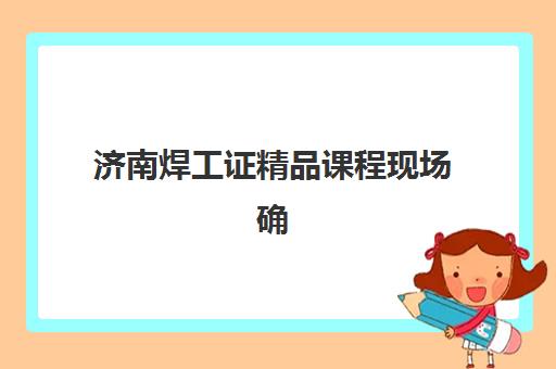 济南焊工证精品课程现场确认需要准备哪些材料？2025年最新材料清单与办理全流程指南