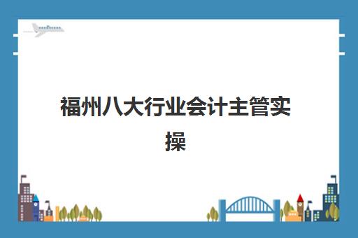 福州八大行业会计主管实操课程辅导机构有哪些学校好？2025年Top5排名、课程对比与择校指南