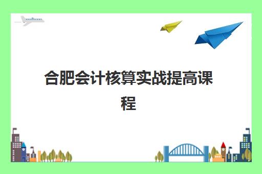 合肥会计核算实战提高课程集训营哪个比较好一点？2025年最新权威排名、课程特色与选择指南全解析