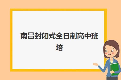 南昌封闭式全日制高中班培训机构哪家好一点？2025年最新排名解析、择校指南与实地考察攻略