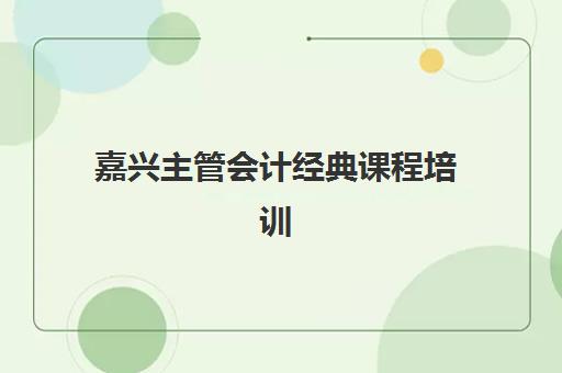 嘉兴主管会计经典课程培训机构哪个比较好一点如何选择最科学？2025年权威排名、择校指南与成功案例解析
