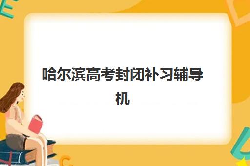 哈尔滨高考封闭补习辅导机构有哪些学校好？2025年最新TOP10排名、择校指南与避坑全攻略