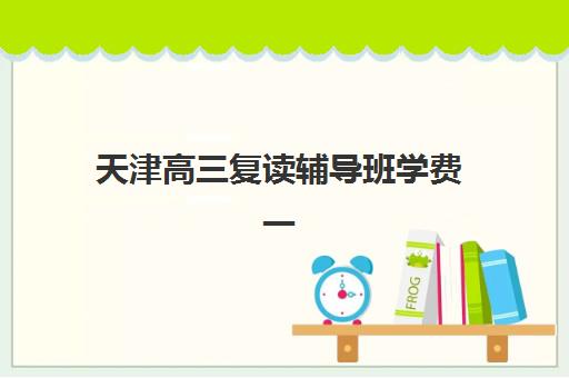 天津高三复读辅导班学费一般多少钱？2025年最新价格明细、择校指南与性价比分析全解析
