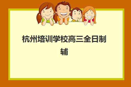 杭州培训学校高三全日制辅导机构排行榜最新如何查询？2025年权威榜单详解与科学择校全攻略