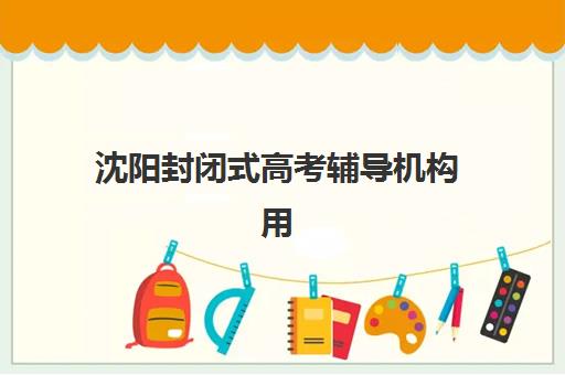 沈阳封闭式高考辅导机构用户口碑白皮书如何参考？2025年真实口碑榜单、择校技巧与避坑全指南