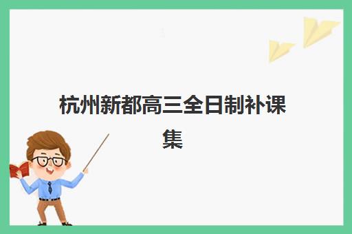 杭州新都高三全日制补课集训班哪个好一点？2025年最新排名、各机构特色对比与科学择校指南