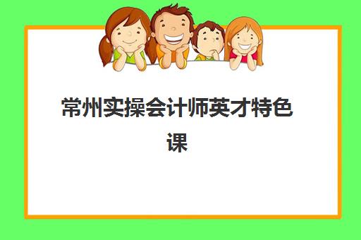 常州实操会计师英才特色课程培训机构有哪些学校好？2025年最新TOP5权威评测与择校指南