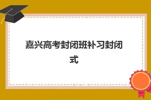 嘉兴高考封闭班补习封闭式集训营有哪些？2025年十大机构全对比与择校指南