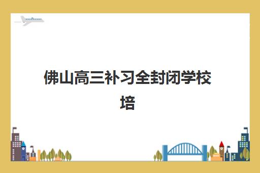 佛山高三补习全封闭学校培训机构寄宿基地电话如何查询？2025年最新联系方式与择校指南