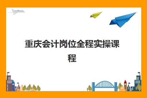 重庆会计岗位全程实操课程辅导班学费一般多少钱？2025年最新价格明细、课程价值与择班全指南