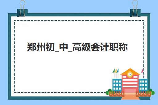 郑州初_中_高级会计职称评审课程培训机构哪个更好一点？2025年最新排名、课程对比与择校指南全解析