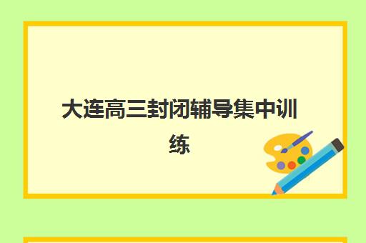 大连高三封闭辅导集中训练营怎么样啊？2025年最新排名、择校要点与实地考察全攻略