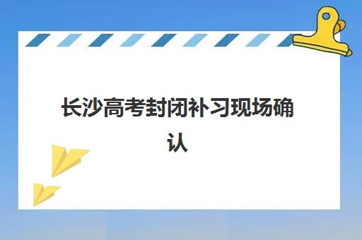 长沙高考封闭补习现场确认时间2025如何安排？最新确认流程、材料清单与各校时间表全解析