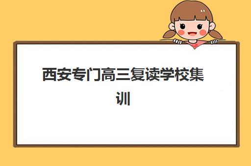 西安专门高三复读学校集训营排名前十名如何查询？2025年权威榜单、择校指南与避坑全攻略
