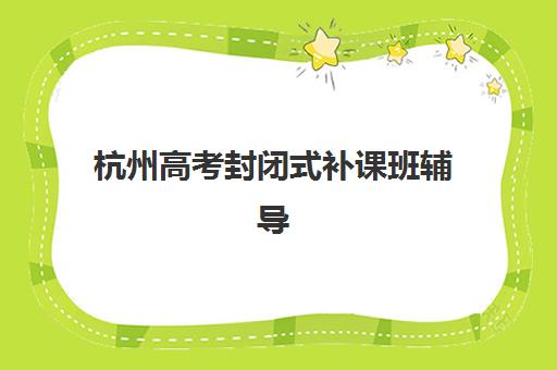 杭州高考封闭式补课班辅导机构排名榜最新如何查询？2025年权威榜单、择校技巧与成功案例全解析