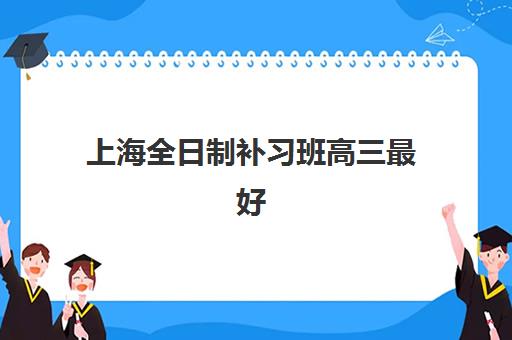 上海全日制补习班高三最好辅导学校有哪些？2025年权威排名数据、科学择校标准与成功案例全解析