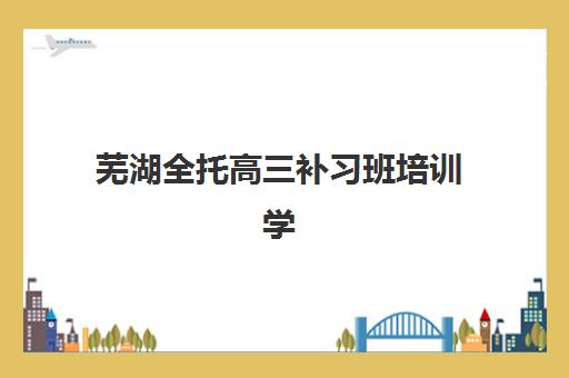 芜湖全托高三补习班培训学校排名榜最新，2025年择校指南与费用全解析