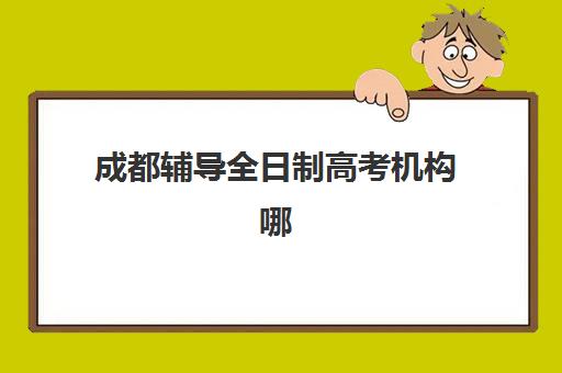 成都辅导全日制高考机构哪个比较好一点？2025年最新排名与科学择校全指南