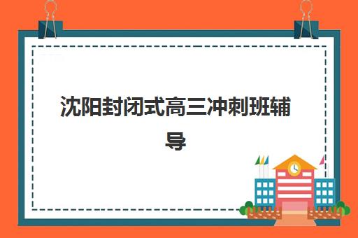 沈阳封闭式高三冲刺班辅导班哪个比较好一点？2025年最新十大排名、费用对比与择校全指南