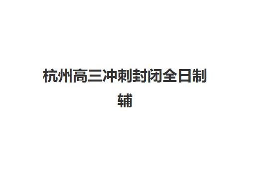 杭州高三冲刺封闭全日制辅导机构有哪些学校？2025年最新排名与择校指南
