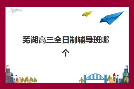 芜湖高三全日制辅导班哪个机构好一点啊？2025年最新权威排名解读、各校特色深度对比与科学择校全指南