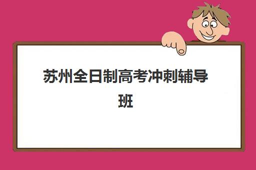 苏州全日制高考冲刺辅导班2025培训哪个好？最新三大机构实力排名、课程特色与择校全指南
