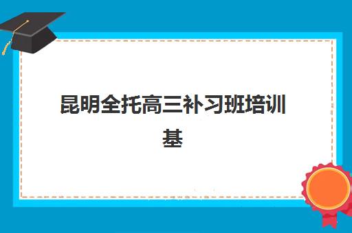 昆明全托高三补习班培训基地有哪些学校？2025年最新权威名单详情、择校标准与报读全指南