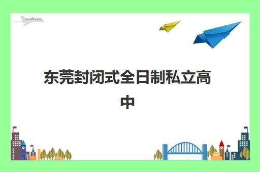 东莞封闭式全日制私立高中用户满意度标杆机构有哪些？2025年最新排名、择校策略与成功经验全解析