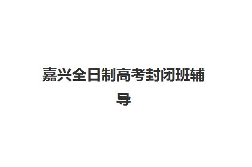 嘉兴全日制高考封闭班辅导班有哪些学校可以报？2025年最新权威推荐与科学择校全攻略