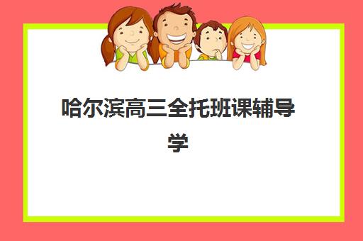 哈尔滨高三全托班课辅导学校哪家好一点？2025年最新排名前十、各机构特色对比与科学择校全指南
