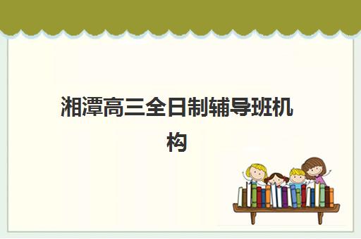 湘潭高三全日制辅导班机构排名如何查询？2025年最新权威榜单解读与科学择校全指南