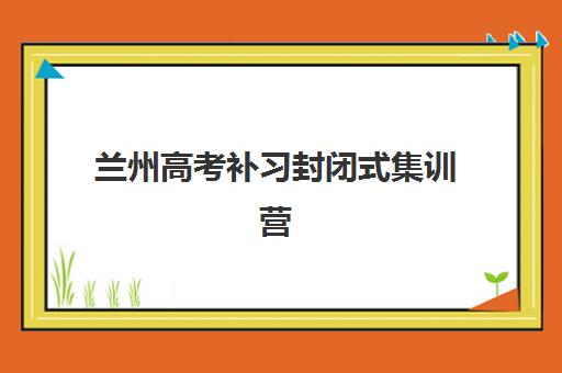 兰州高考补习封闭式集训营有哪些学校？2025年最新学校名单、选择标准与报读全指南