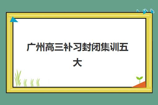 广州高三补习封闭集训五大机构用户推荐榜如何科学参考？2025年真实口碑、择校指南与成功案例解析