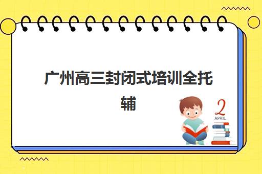 广州高三封闭式培训全托辅导班有哪些学校招生？2025年最新招生学校名单、入学条件与备考全指南
