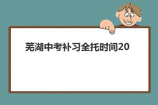 芜湖中考补习全托时间2025年公布了吗？最新权威时间表解析、全托机构日程对比与科学择校全指南