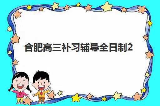 合肥高三补习辅导全日制2025年要求多少分？最新入学标准深度解析、各校分数线对比与科学择校全攻略