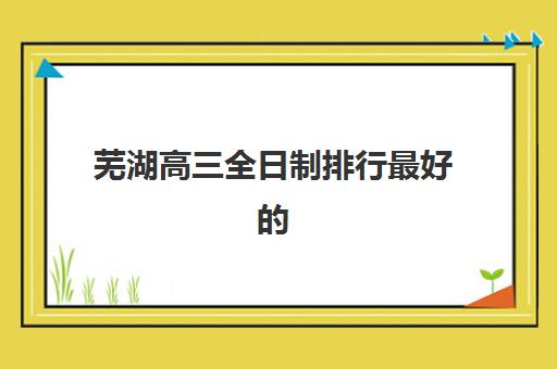 芜湖高三全日制排行最好的培训机构排名如何查询?2025年权威榜单与择校全指南 芜湖高三全日制排行最好的培训机构排名如何查询?2025年权威榜单与择校全指南