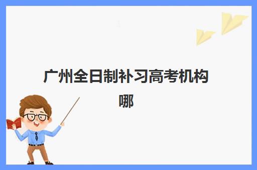 广州全日制补习高考机构哪个比较好一点？2025年最新TOP10排名、择校指南与避坑全攻略