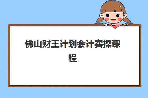 佛山财王计划会计实操课程报名时间及流程如何安排？2025年最新时间表与操作全指南