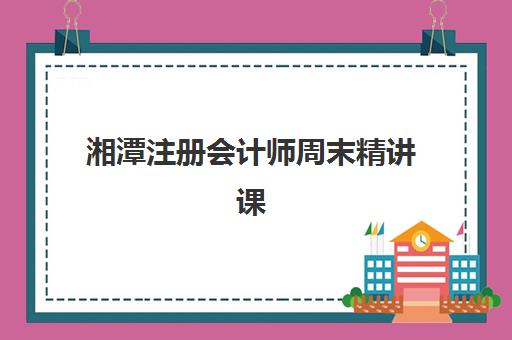 湘潭注册会计师周末精讲课程集中训练营在哪个学校？2025年最新训练营地址、课程特色与择校全攻略