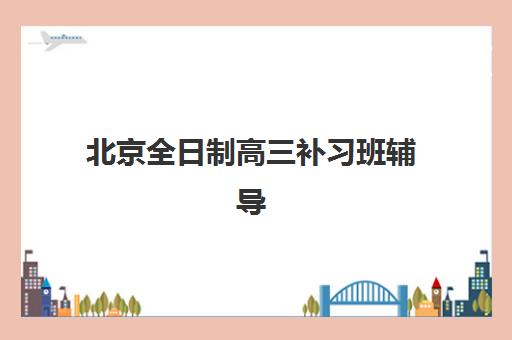 北京全日制高三补习班辅导班有哪些学校招生？2023年最新招生学校TOP5榜单、择校指南与报名流程全解析