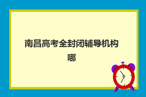 南昌高考全封闭辅导机构哪家好一点？2025年最新排名对比、择校指南与实地考察全攻略