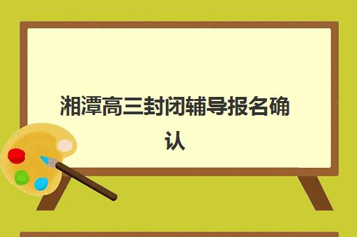 湘潭高三封闭辅导报名确认时间如何查询？2025年最新时间表、报名流程与机构选择全指南