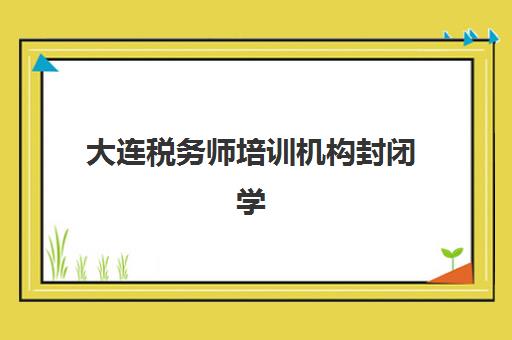 大连税务师培训机构封闭学校有哪些学校？2025年权威名单解析、地址查询指南与择校全攻略